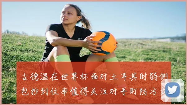 古德温在世界杯面对土耳其时弱侧包抄到位率值得关注对手盯防方式