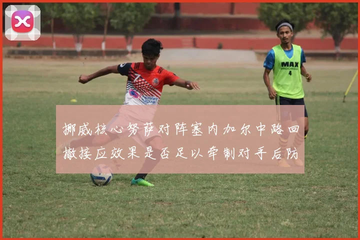 挪威核心努萨对阵塞内加尔中路回撤接应效果是否足以牵制对手后防