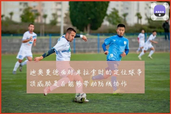 迪奥曼德面对库拉索时的定位球争顶威胁是否能够带动防线协作