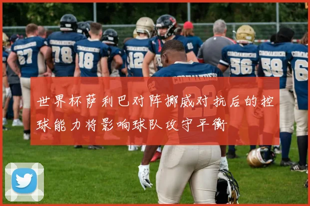 世界杯萨利巴对阵挪威对抗后的控球能力将影响球队攻守平衡