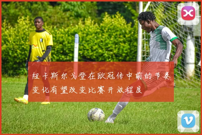 纽卡斯尔戈登在欧冠传中前的节奏变化有望改变比赛开放程度