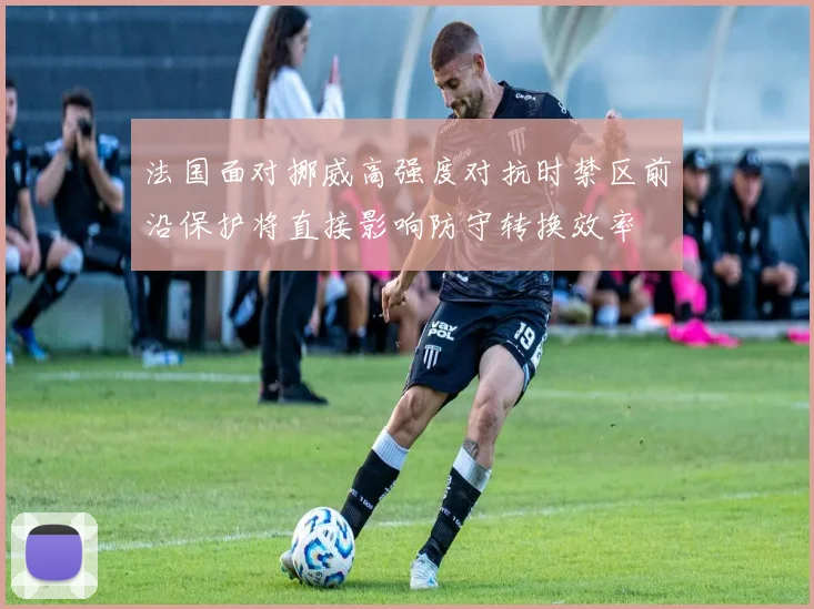法国面对挪威高强度对抗时禁区前沿保护将直接影响防守转换效率