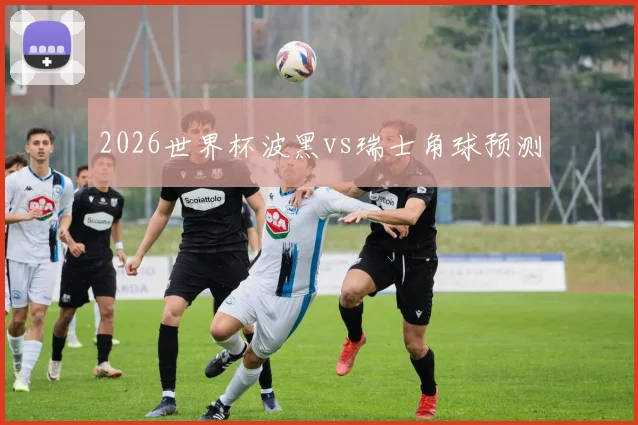 2026世界杯波黑vs瑞士角球预测