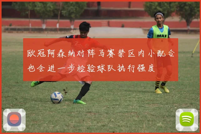 欧冠阿森纳对阵马赛禁区内小配合也会进一步检验球队执行强度