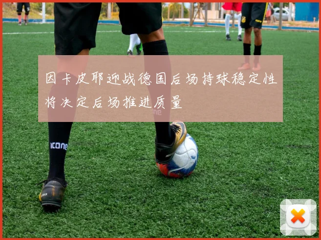 因卡皮耶迎战德国后场持球稳定性将决定后场推进质量