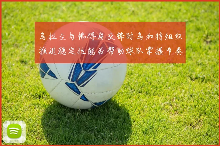 乌拉圭与佛得角交锋时乌加特组织推进稳定性能否帮助球队掌握节奏