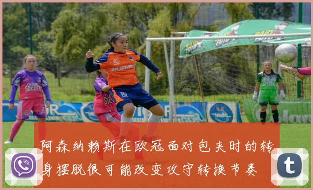 阿森纳赖斯在欧冠面对包夹时的转身摆脱很可能改变攻守转换节奏