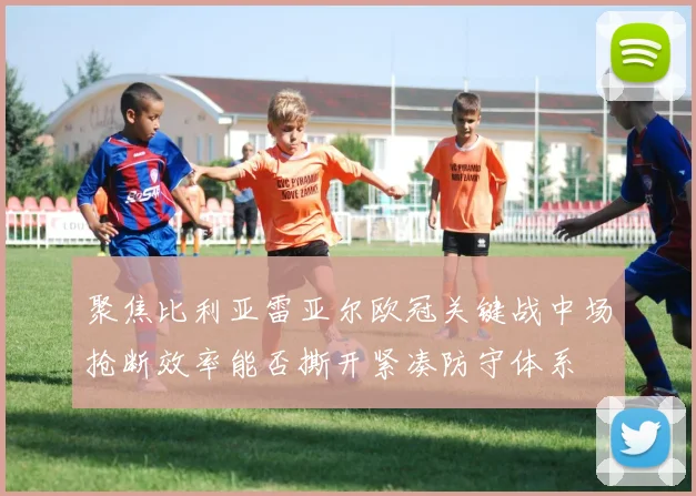 聚焦比利亚雷亚尔欧冠关键战中场抢断效率能否撕开紧凑防守体系