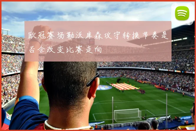 欧冠赛场勒沃库森攻守转换节奏是否会改变比赛走向