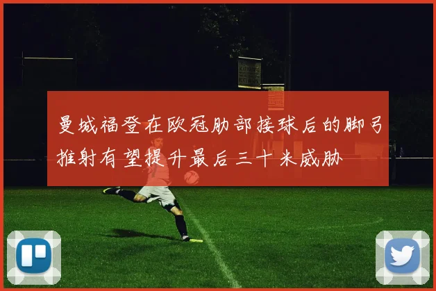 曼城福登在欧冠肋部接球后的脚弓推射有望提升最后三十米威胁
