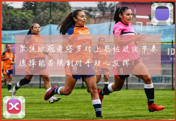 聚焦欧冠劳塔罗对上恩佐进攻节奏选择能否限制对手核心发挥